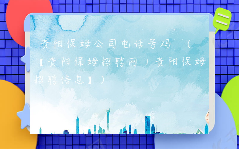 贵阳保姆公司电话号码 (【贵阳保姆招聘网｜贵阳保姆招聘信息】)